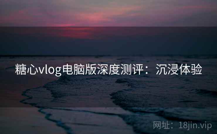 糖心vlog电脑版深度测评：沉浸体验