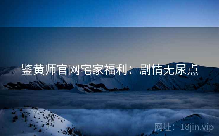 鉴黄师官网宅家福利：剧情无尿点
