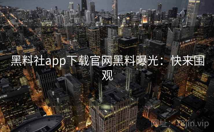 黑料社app下载官网黑料曝光：快来围观