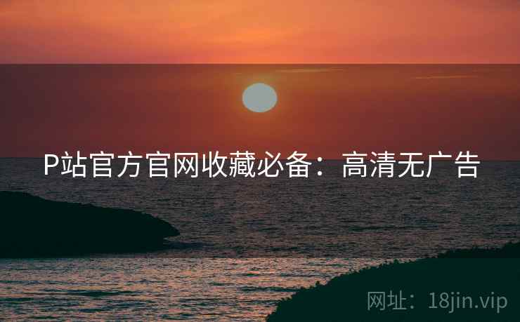 P站官方官网收藏必备：高清无广告