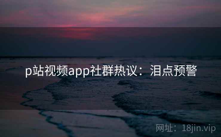 p站视频app社群热议:泪点预警 p站视频app社群热议:泪点预警