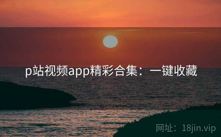 p站视频app精彩合集：一键收藏